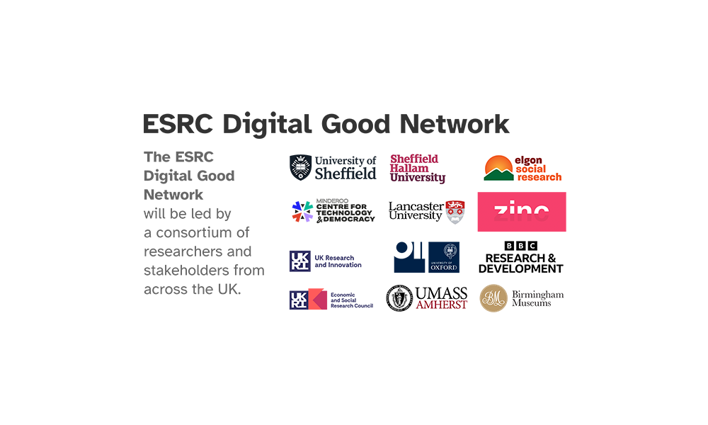 An image showing the logos of the participating organisations, in the ERSC Digital Good Network, which will be led by a consortium of researchers and stakeholders from across the UK. These are: University of Sheffield, Sheffield Hallam University, Elgon Social Research, Minderoo Centre for Technology and Democracy, Lancaster University, Zinc VC, OII, BBC R&D, UMass Amherst and Birmingham Museums Trust